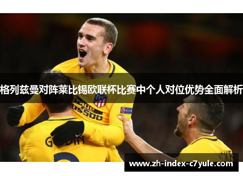 格列兹曼对阵莱比锡欧联杯比赛中个人对位优势全面解析 格列兹曼对阵莱比锡欧联杯比赛中个人对位优势全面解析