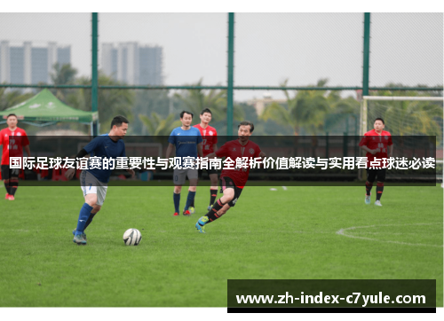 国际足球友谊赛的重要性与观赛指南全解析价值解读与实用看点球迷必读