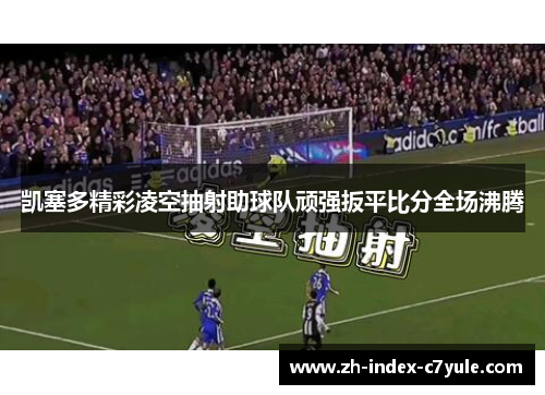 凯塞多精彩凌空抽射助球队顽强扳平比分全场沸腾