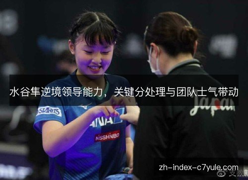 水谷隼逆境领导能力,关键分处理与团队士气带动 水谷隼逆境领导能力,关键分处理与团队士气带动